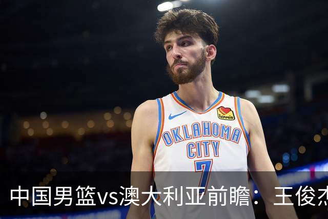 中国男篮vs澳大利亚前瞻：王俊杰徐昕或领衔年轻阵容 杨瀚森无缘大名单