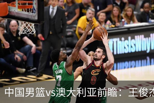 中国男篮vs澳大利亚前瞻：王俊杰徐昕或领衔年轻阵容 杨瀚森无缘大名单